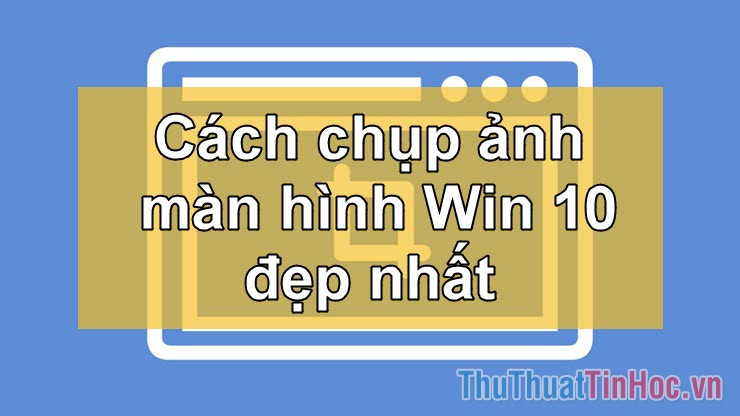 Cách chụp ảnh màn hình trên Win 10 nhanh và đẹp